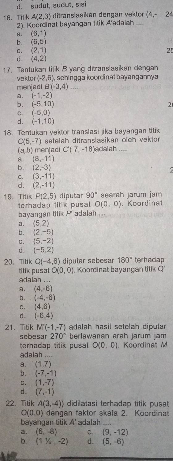 d. sudut, sudut, sisi
16. Titik A(2,3) ditranslasikan dengan vektor (4,- 24
2). Koordinat bayangan titik A’adalah ....
a. (6,1)
b. (6,5)
C. (2,1) 25
d. (4,2)
17. Tentukan titik B yang ditranslasikan dengan
vektor (-2,6) , sehingga koordinat bayangannya
menjadi B'(-3,4)....
a. (-1,-2)
b. (-5,10) 2
C. (-5,0)
d. (-1,10)
18. Tentukan vektor translasi jika bayangan titik
C(5,-7) setelah ditranslasikan oleh vektor
(a,b) menjadi C'(7,-18) adalah ....
a. (8,-11)
b. (2,-3)
2
C. (3,-11)
d. (2,-11)
19. Titik P(2,5) diputar 90° searah jarum jam
terhadap titik pusat O(0,0). Koordinat
bayangan titik P’ adalah ...
a. (5,2)
b. (2,-5)
C. (5,-2)
d. (-5,2)
20. Titik Q(-4,6) diputar sebesar 180° terhadap
titik pusat O(0,0). Koordinat bayangan titik Q'
adalah ...
a. (4,-6)
b. (-4,-6)
C. (4,6)
d. (-6,4)
21. Titik M'(-1,-7) adalah hasil setelah diputar
sebesar 270° berlawanan arah jarum jam
terhadap titik pusat O(0,0). Koordinat M
adalah ....
a. (1,7)
b. (-7,-1)
C. (1,-7)
d. (7,-1)
22. Titik A(3,-4)) didilatasi terhadap titik pusat
O(0,0) dengan faktor skala 2. Koordinat
bayangan titik A' adalah .
a. (6,-8) C. (9,-12)
b. (11/2,-2) d. (5,-6)