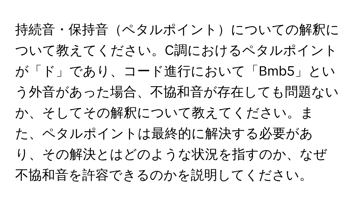 持続音・保持音ペタルポイントについての解釈について教えてください。C調におけるペタルポイントが「ド」であり、コード進行において「Bmb5」という外音があった場合、不協和音が存在しても問題ないか、そしてその解釈について教えてください。また、ペタルポイントは最終的に解決する必要があり、その解決とはどのような状況を指すのか、なぜ不協和音を許容できるのかを説明してください。