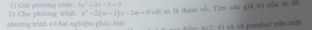 Giải phương trình: 3x^2+2x-5=0
2) Cho phương trình: x^2-2(m-2)x-2m=0 với m là tham số. Tìm các giá trị của m đề 
phương trình có hai nghiệm phân biệt. 
n điểm A(2:4) và vẽ parabol trên mặt