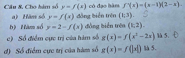 Cho hàm số y=f(x) có đạo hàm f'(x)=(x-1)(2-x). 
a) Hàm số y=f(x) đồng biến trên (1;3). 
b) Hàm số y=2-f(x) đồng biến trên (1;2). 
c) Số điểm cực trị của hàm số g(x)=f(x^2-2x) là 5. 
d) Số điểm cực trị của hàm số g(x)=f(|x|) là 5.