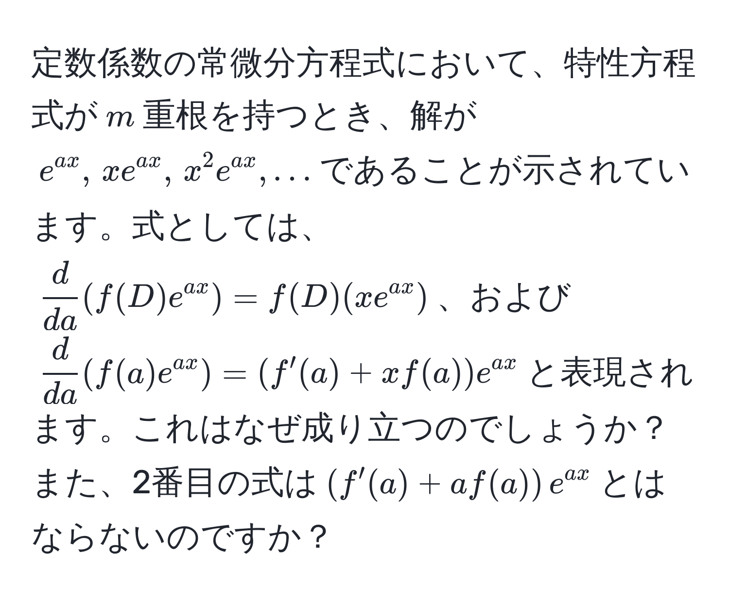 定数係数の常微分方程式において、特性方程式が$m$重根を持つとき、解が$e^(ax), , xe^(ax), , x^(2e^ax), ...$であることが示されています。式としては、$ d/da (f(D)e^(ax)) = f(D)(xe^(ax))$、および$ d/da (f(a)e^(ax)) = (f'(a) + x f(a))e^(ax)$と表現されます。これはなぜ成り立つのでしょうか？また、2番目の式は$(f'(a) + af(a))e^(ax)$とはならないのですか？