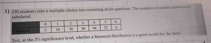 150 students take a multiple-choice test consisting of six questions. The numbers of correct answers are 
tabulated. 
Test, at the 5% significance level, whether a binomial distribution is a good model for the data.