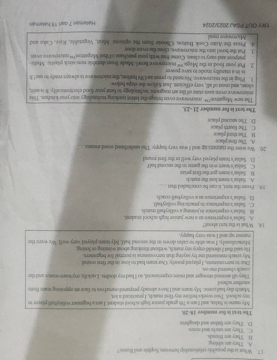 What is the possible relationship between Sophie and Ronie?
A. They are sibling.
B. They are friends.
C. They are uncle and niece.
D. They are father and daughter.
The text is for number 18-20.
My name is Salsa, and I am a 7th grade junior high school student. I am a beginner volleyball player in
my school. Two weeks before my first match, I practiced a lot.
Match day had come. My tearn and I have already prepared ourselves to face an opposing tear from
another school
They all seemed stronger and more experienced, so I had my doubts. Luckily, my team-mates and the
coach cheered me on.
Due to nervousness, I played poorly. Our team had to lose in the first round.
My coach reassured me by saying that nervousness is normal for beginners.
He said that I should enjoy my match, without thinking about winning or losing.
Miraculously, I was able to calm down in the second half. My team played very well. We were the
runner up and I was very happy.
18. What is the text about?
A. Salsa’s experience as a new junior high school student.
B. Salsa’s experience in joining a volleyball match
C. Salsa’s experience in practicing volleyball.
D. Salsa’s experience as a volleyball coach.
19. From the text, it can be concluded that … …
A. Salsa’s team lost the match
B. Salsa’s team got the first prize
C. Salsa’s team win the game in the second half
D. Salsa’s team played very well in the first round
20. We were the runners up and I was very happy. The underlined word means … .
A. The first place
B. The third place
C. The fourth place
D. The second place
The text is for number 21 -23.
The new Megatron™microwave oven brings the latest cooking technology into your kitchen. This
microwave oven uses state of the art magnetic technology to heat your food electronically. It is safe,
clean, and most of all, very efficient. Just follow the steps below:
1. Plug in the microwave. No need to press an ON button, the microwave is always ready to use! It
is in a standby mode to save power
2. Put your food in the Mega ™ microwave bowl. Made from durable non-stick plastic. Multi-
purpose and easy to clean. Come free with your purchase of that Megatron™ microwave oven
3. Put the bowl into the microwave, close the oven door
4. Press the Auto Cook Button. Choose from the options: Meat, Vegetable, Rice. Cake and
Microwave meal
TRY OUT PSAJ 2023/2024
Halaman 7 dari 15 halaman