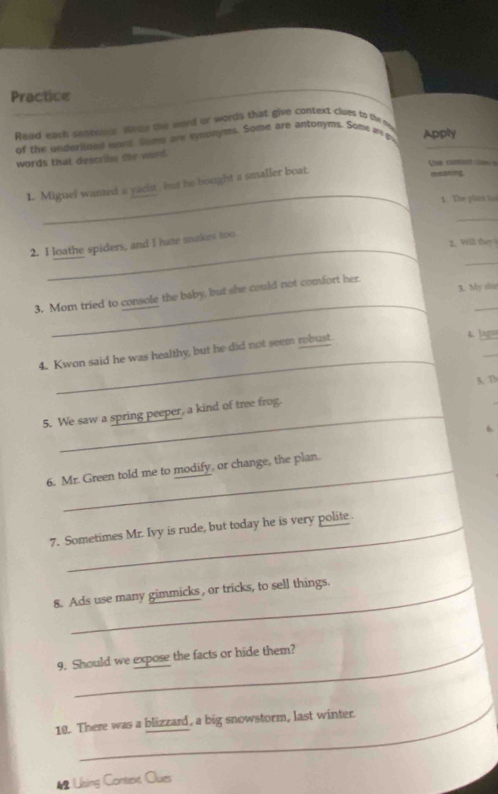 Practice 
Read each senteaes warde the word or words that give context clues to the m 
of the underlined wory. Some are synonyms. Some are antonyms. Some a go Apply 
words that describe the word. 
Use contet e s 
_ 
1. Miguel wanted a yacht , but he bought a smaller boat. 
meaning 
1. The plant loo 
_ 
_ 
2. Will they 
_ 
2. I loathe spiders, and I hate snakes too. 
3. My shis 
_ 
_ 
3. Mom tried to console the baby, but she could not comfort her. 
_ 
4. Kwon said he was healthy, but he did not seem robust. 
4. lag 
_ 
5、 Th 
5. We saw a spring peeper, a kind of tree frog. 
6 
6. Mr. Green told me to modify, or change, the plan. 
7. Sometimes Mr. Ivy is rude, but today he is very polite. 
8. Ads use many gimmicks, or tricks, to sell things. 
9. Should we expose the facts or hide them? 
10. There was a blizzard, a big snowstorm, last winter. 
42 Ubing Context Clues