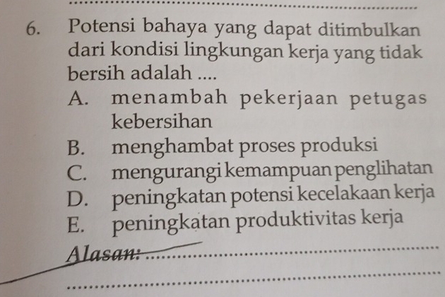 Potensi bahaya yang dapat ditimbulkan
dari kondisi lingkungan kerja yang tidak
bersih adalah ....
A. menambah pekerjaan petugas
kebersihan
B. menghambat proses produksi
C. mengurangi kemampuan penglihatan
D. peningkatan potensi kecelakaan kerja
E. peningkatan produktivitas kerja
Alasan:_
_
_
_