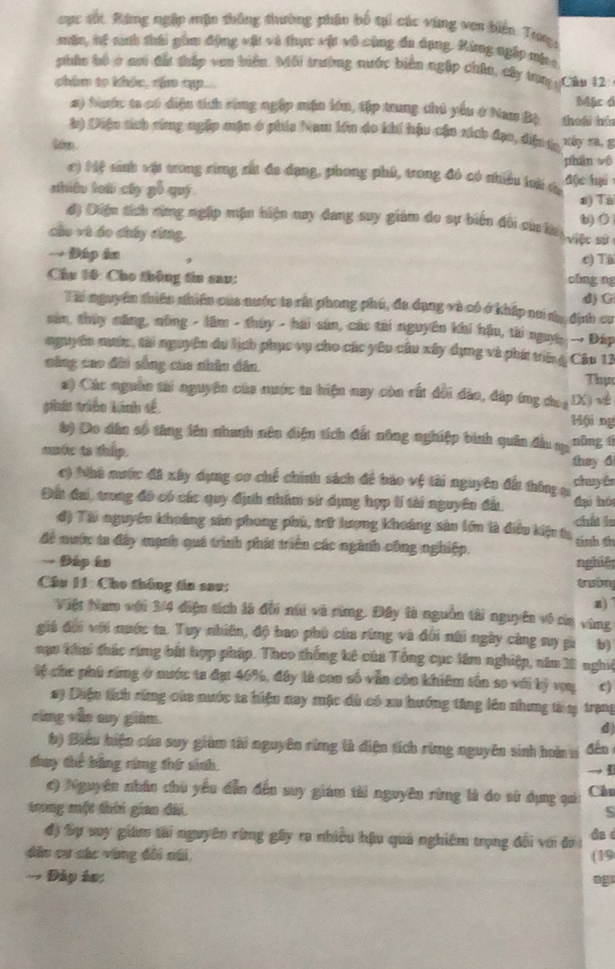 cục sốt. Bùng ngặp mặn thông thường phân bố tại các vùng ven biện Tưy:
mân, hế sinh thái gồm động vật và thực vật vô cùng đa dạng. Róng ngặp mộc
phần hổ ở nơi đất thấp ven biển. Môi trường nước biến ngặp chân, cây tung Câu 12:
câm to khảc, đần cp.  Mặc đ
2) Nuớc ta có diện tích cùng ngệp mận lớn, tập tung thủ yếu ở Nam Bộ theái hún
l) Diện sích cùng ngập mận ở phía Nam lớn do khí hậu cận xích đạo, diện tạ xây ra, g
m.
phán vô
c) Mệ sánh vật tong rừng sắt đa dạng, phong phú, trong đó có nhiều loài tủ độc hại 
nhiều loái cây gỗ quý a) Tài
b) O
độ Diện tích cừng ngặp mận hiện nay dang suy giám do sự biến đổi của la  gộc sử
cầu và đo chấy ding,
→ Đáp ân 9 c) Tà
Chu 10: Cho thông tin cau: chng ng
Tài nguyên thiên nhiên của nước ta rất phong phú, đa dạng và có ở khắp nơi n, định cu d) G
sản, thủy năng, nông - lâm - thúy - hài sản, các tài nguyên khí hậu, tài nguệ, → Đáp
nguyên nước, tài nguyên du lịch phục vụ cho các yêu câu xây dụng và phá triên  Câu 13
năng cao đời sống của nhân dân. Thạn
a) Các nguồn tài nguyên của nước ta hiện nay còn rất đổi đảo, đáp (ng choạDX) về
thát triàn kảnh tế Hội ng
b) Do dân số tăng iên nhanh nên điện tích đất nông nghiệp bình quân đầu m nông tí
mớc to thip. they đ
c) Nhà nước đã xây dựng cơ chế chính sách đề bào vệ tài nguyên đấi thông ụ chuy ên
Đất đai, trong đô có các quy định nhâm sử dụng hợp lí tài nguyên đấu đại hói
đ) Tài nguyên khoảng sản phong phú, tữ lượng khoảng sản lớn là điều kiện ta chất lu
để nước ta đây mạnh quá trình phát triên các ngành công nghiệp. tnh th
→ Đáp ân nghiệ
Câu 11: Cho thông tin sau:
trườn
a)
Việt Nam với 3/4 điện tích là đối núi và rừng. Đây là nguồn tài nguyên vô của vùng
giá đội với mước ta. Tuy nhiên, độ bao phú của rừng và đối núi ngày càng suy gi b)
nạu khai thác rứng bắt hợp pháp. Theo thống kê của Tổng cục lâm nghiệp, năm 201 nghiệ
tệ che phú ring ở nước ta đạt 46%, đây là con số vẫn còn khiêm tôn so với bý vợu c)
a) Diện tích răng của nước ta hiện nay mặc dù có xu hướng tăng lên nhưng tà 1 trạng
cùng vẫn suy giám.
d)
b) Biểu hiện của suy giám tài nguyên rừmg là diện tích rừmg nguyên sinh hoàn ư dến
thay thể bằng rừng thứ sinh.
→1
c) Nguyên nhân chú yếu dẫn đến suy giám tài nguyên rừng là do sử dụng qui Cân
trong một thời gian đài. S
độ Sự suy giám tải nguyên rừng gây ra nhiều hậu quả nghiêm trọng đội với đi 
Aa d
đâu cư các vùng đôi cái (19
- Đáp án: ngu