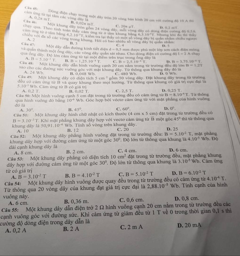 Dòng điện chạy trong một dây tròn 20 vòng bán kính 20 cm với cường độ 10 A thì
cảm ứng từ tại tâm các vòng đây là
A. 0,2π mT. B. 0,02π mT
C. 20π mu T.
Câu 46: Một khung dây tròn gồm 24 vòng dây, mỗi vòng dây có đòng đi
D. 0.2m/T.
chạy qua. Theo tính toán thầy cảm ứng từ ở tâm khung bằng 6.dot 3.10^(-5)T Nhưng khi đo thi th
g độ 0,5A
cảm ứng từ ở tâm bằng 4,2.10^(-5)T , kiểm tra lại thấy có một số vòng đây bị quản nhằm chiêu ngườc
chiều với đa số các vòng trong khung. Hỏi có bao nhiêu số vòng đây bị quản nhằm
A. 2 B. 3
C. 4 D. 5
Câu 47: Một dây dẫn đường kính tiết diện d=0.5 mm được phú một lớp sơn cách điện móng
và quần thành một ống dây, các vòng dây quân sát nhau. Cho dòng điện có cường dhat QI=2A chay
qua ống dây. Độ lớn cảm ứng từ tại một điểm trên trục trong ống dây là
A. B=5.10^(-3)T. B. B=1,25.10^(-4)T. C. B=2,5.10^(-4)T. D. B=3.75.10^(-4)T.
Câu 48: Một khung dây dẫn hình vuông cạnh 20 cm năm trong từ trường đều độ lớn B=1,2T
sao cho các đường sức vuông góc với mặt khung dây. Từ thông qua khung đây đó là
A. 24 Wb. B. 0,048 Wb. C. 480 Wb. D. 0 Wb.
Câu 49: Một khung dây có diện tích 5cm^2 gồm 50 vòng dây. Đặt khung dây trong từ trường
đều có cảm ứng từ B và quay khung theo mọi hướng. Từ thông qua khung có giá trị cực đại là
5.10^(-3) Wb. Cảm ứng từ B có giá trị
A. 0,2 T. B. 0.02T. D. 0,25 T.
C. 2,5T.
Câu 50: Một hình vuông cạnh 5 cm đặt trong từ trường đều có cảm ứng từ B=8.10^(-4)T. Từ thông
qua hình vuông đó bằng 10^(-6) Wb. Góc hợp bởi véctơ cảm ứng từ với mặt phẳng của hình vuồng
đó là
A. 30^0. B. 45°. C. 60^0. D. 0^0.
Câu 51: Một khung dây hình chữ nhật có kích thước (4cm* 5cm )  đặt trong từ trường đều có
B=3.10^(-3)T T. Khi mặt phẳng khung dây hợp với vectơ cảm ứng từ vector B một góc 45° thì từ thông qua
khung dây là 50,91. 10^(-6) Wb. Tính số vòng trên khung dây.
A. 10 B. 12 C. 20 D. 25
Câu 52: Một khung dây phẳng hình vuông đặt trong từ trường đều: B=5.10^(-2)T , mặt phắng
khung dây hợp với đường cảm ứng từ một góc 30°. Độ lớn từ thông qua khung là 4.10^(-5) Wb. Độ
dài cạnh khung dây là
A. 8 cm. B. 2 cm. C. 4 cm. D. 6 cm.
Câu 53: Một khung dây phẳng có diện tích 10cm^2 đặt trong từ trường đều, mặt phẳng khung
dây hợp với đường cảm ứng từ một góc 30°. Độ lớn từ thông qua khung là 3.10^(-5)Wb. Cảm ứng
từ có giá trị
A. B=3.10^(-2)T B. B=4.10^(-2)T C. B=5.10^(-2)T D. B=6.10^(-2)T
Câu 54: Một khung dây hình vuông được quay đều trong từ trường đều có cảm ứng từ 4.10^(-4)T.
Từ thông qua 20 vòng dây của khung đạt giá trị cực đại là 2,88.10^(-5) Wb. Tính cạnh của hình
vuông này.
A. 6 cm. B. 0,36 m. C. 0,6 cm. D. 0,8 cm.
Câu 55: Một khung dây dẫn điện trở 2 Ω hình vuông cạnh 20 cm nằm trong từ trường đều các
cạnh vuông góc với đường sức. Khi cảm ứng từ giảm đều từ 1 T về 0 trong thời gian 0,1 s thì
cường độ dòng điện trong dây dẫn là
A. 0,2 A B. 2 A C. 2 m A D. 20 mA