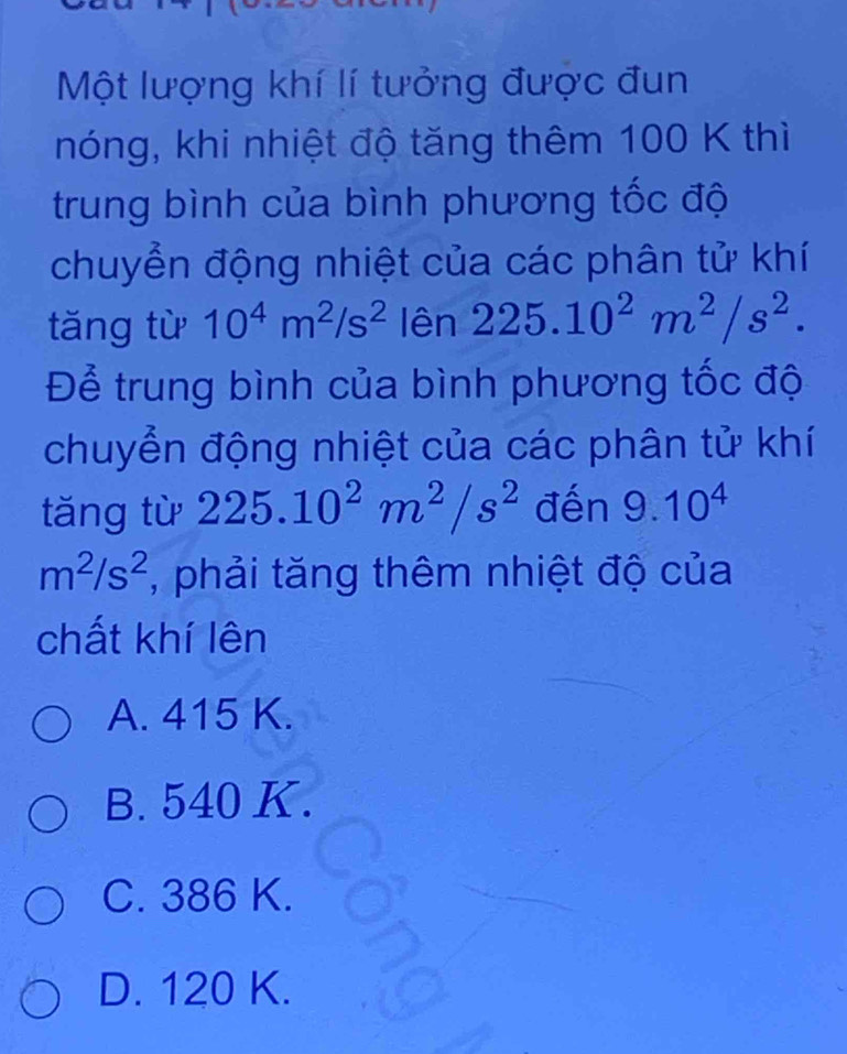 Một lượng khí lí tưởng được đun
nóng, khi nhiệt độ tăng thêm 100 K thì
trung bình của bình phương tốc độ
chuyển động nhiệt của các phân tử khí
tăng từ 10^4m^2/s^2 lên 225.10^2m^2/s^2. 
Để trung bình của bình phương tốc độ
chuyển động nhiệt của các phân tử khí
tăng từ 225.10^2m^2/s^2 đến 9.10^4
m^2/s^2 , phải tăng thêm nhiệt độ của
chất khí lên
A. 415 K.
B. 540 K.
C. 386 K.
D. 120 K.