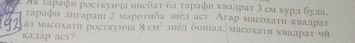 ик тарафи росткуниа ннсбат ба τарафи квадрат 3 см хурд буда, 
τарафи днгарац 2 мароτηба знел аст. Агар масохаτи κвадрат 
аз масохати росткунча CM^2 зиед бошад, масохаτи Κвадраτ чй 
кадар аcт?