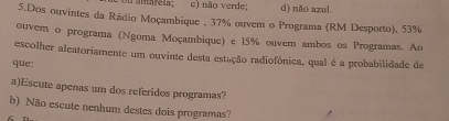 c) não verde; d) não azul.
5.Dos ouvintes da Rádio Moçambique , 37% ouvem o Programa (RM Desporto), 53%
ouver o programa (Ngoma Moçambique) e 15% ouvem ambos os Programas. Ao
escolher aleatoriamente um ouvinte desta estação radiofónica, qual é a probabilidade de
que:
a)Escute apenas um dos referidos programas?
b) Não escute nenhum destes dois programas?