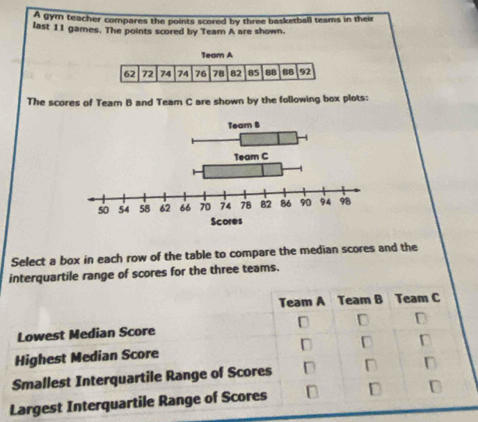 A gym teacher compares the points scored by three basketball teams in their
last 11 games. The points scored by Team A are shown.
The scores of Team B and Team C are shown by the following box plots:
Select a box in each row of the table to compare the median scores and the
interquartile range of scores for the three teams.
Team A Team B Team C
Lowest Median Score D D
Highest Median Score D D
Smallest Interquartile Range of Scores D D n
Largest Interquartile Range of Scores D D