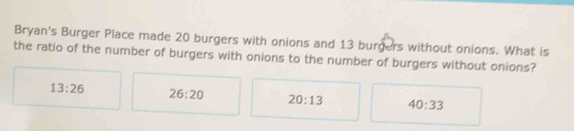 Bryan's Burger Place made 20 burgers with onions and 13 burgers without onions. What is
the ratio of the number of burgers with onions to the number of burgers without onions?
13:26
26:20
20:13
40:33