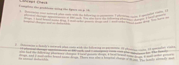 Concept Check 
Complete the problems using the figure on p. 10. 
1. Determine your network plan costs with the following co-payments: 7 physician visits, 2 specialist visits, 12
physical therapy appointments at $90 each. You also have the following pharmacy charges: 2 local genéric 
drugs, 1 local brand-name drug. 3 mail-order generic drugs and 1 mail-order brand-name drug. You have no 
hospital charges and no deductible. 
2. Determine a family's network plan costs with the following co-payments: 22 physician visits, 12 specialist visits,
15 physical therapy appointments at $80 each, and 1 emergency room visit plus ambulance fee. The family 
also had the following pharmacy charges: 9 local generic drugs, 4 local brand-name drugs, 6 mail-order generic 
drugs, and 2 mail-order brand name drugs. There was also a hospital charge of $9.260. The family already met 
its annual deductible.