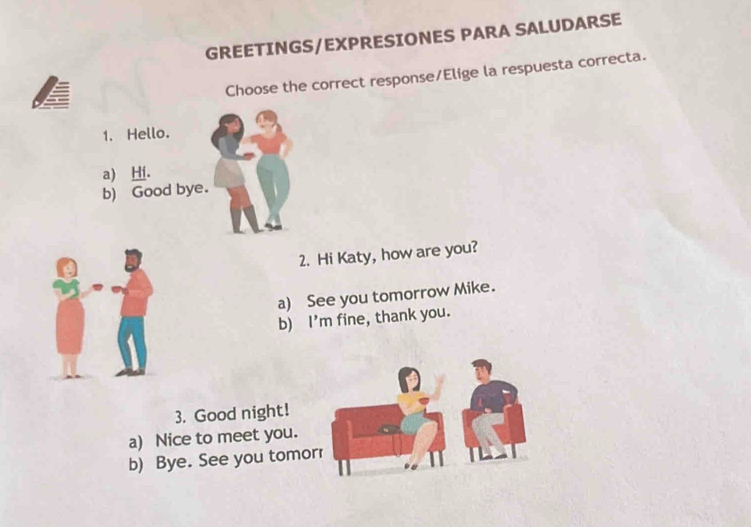 GREETINGS/EXPRESIONES PARA SALUDARSE
Choose the correct response/Elige la respuesta correcta.
1. Hello.
a) Hi.
b) Good bye.
2. Hi Katy, how are you?
a) See you tomorrow Mike.
b) I'm fine, thank you.
3. Good night!
a) Nice to meet you.
b) Bye. See you tomo