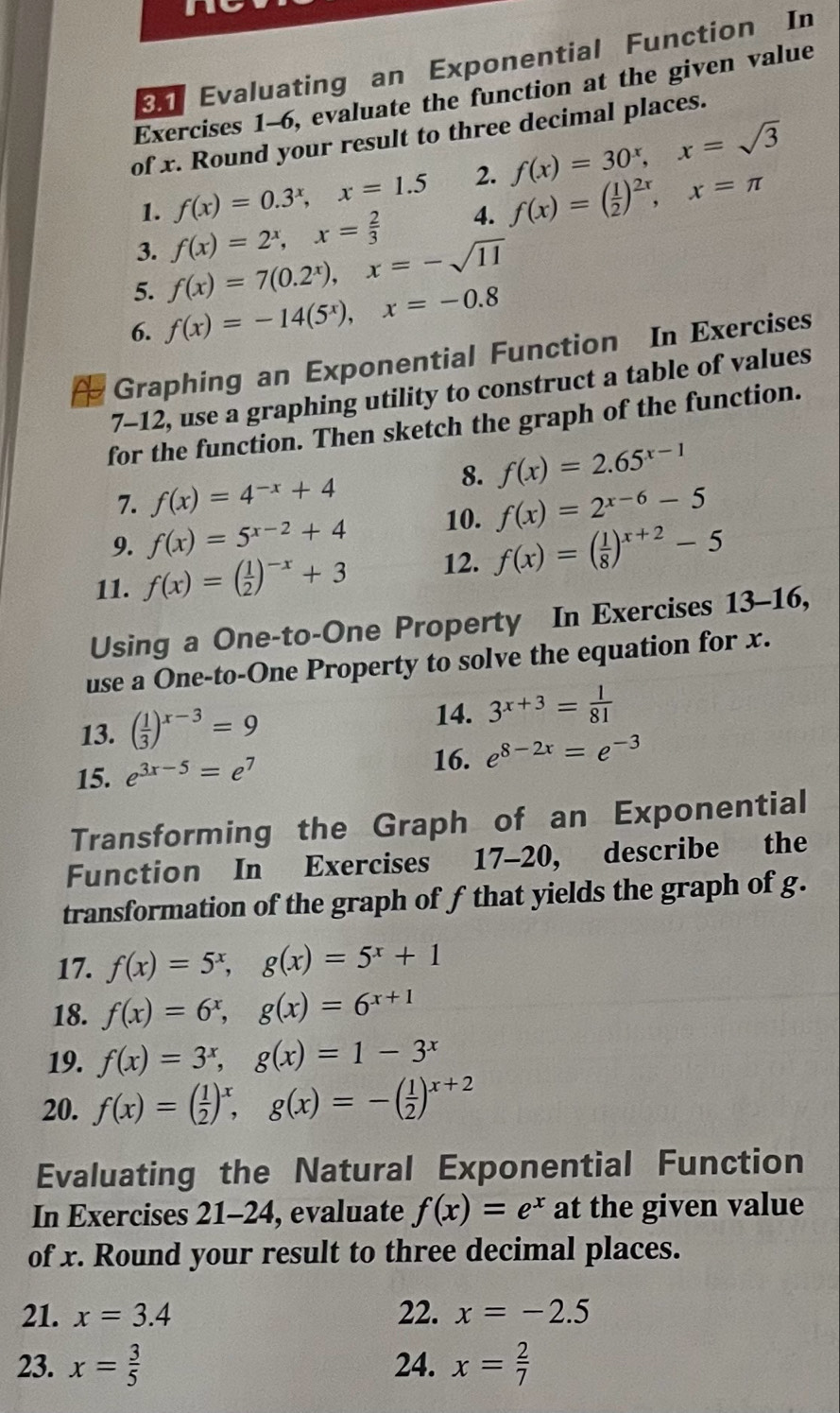 a
Evaluating an Exponential Function In
Exercises 1-6, evaluate the function at the given value
of x. Round your result to three decimal places.
1. f(x)=0.3^x,x=1.5 2. f(x)=30^x,x=sqrt(3)
3. f(x)=2^x,x= 2/3  4. f(x)=( 1/2 )^2x,x=π
5. f(x)=7(0.2^x),x=-sqrt(11)
6. f(x)=-14(5^x),x=-0.8
Graphing an Exponential Function In Exercises
7-12, use a graphing utility to construct a table of values
for the function. Then sketch the graph of the function.
8. f(x)=2.65^(x-1)
7. f(x)=4^(-x)+4
9. f(x)=5^(x-2)+4 10. f(x)=2^(x-6)-5
11. f(x)=( 1/2 )^-x+3 12. f(x)=( 1/8 )^x+2-5
Using a One-to-One Property In Exercises 13-16,
use a One-to-One Property to solve the equation for x.
13. ( 1/3 )^x-3=9
14. 3^(x+3)= 1/81 
15. e^(3x-5)=e^7
16. e^(8-2x)=e^(-3)
Transforming the Graph of an Exponential
Function In Exercises 17-20, describe the
transformation of the graph of f that yields the graph of g.
17. f(x)=5^x,g(x)=5^x+1
18. f(x)=6^x,g(x)=6^(x+1)
19. f(x)=3^x,g(x)=1-3^x
20. f(x)=( 1/2 )^x,g(x)=-( 1/2 )^x+2
Evaluating the Natural Exponential Function
In Exercises 21-24, evaluate f(x)=e^x at the given value
of x. Round your result to three decimal places.
21. x=3.4 22. x=-2.5
23. x= 3/5  24. x= 2/7 