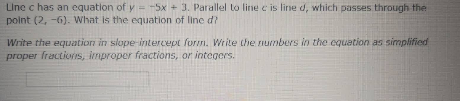 Line c has an equation of y=-5x+3. Parallel to line c is line d, which passes through the 
point (2,-6). What is the equation of line d? 
Write the equation in slope-intercept form. Write the numbers in the equation as simplified 
proper fractions, improper fractions, or integers.