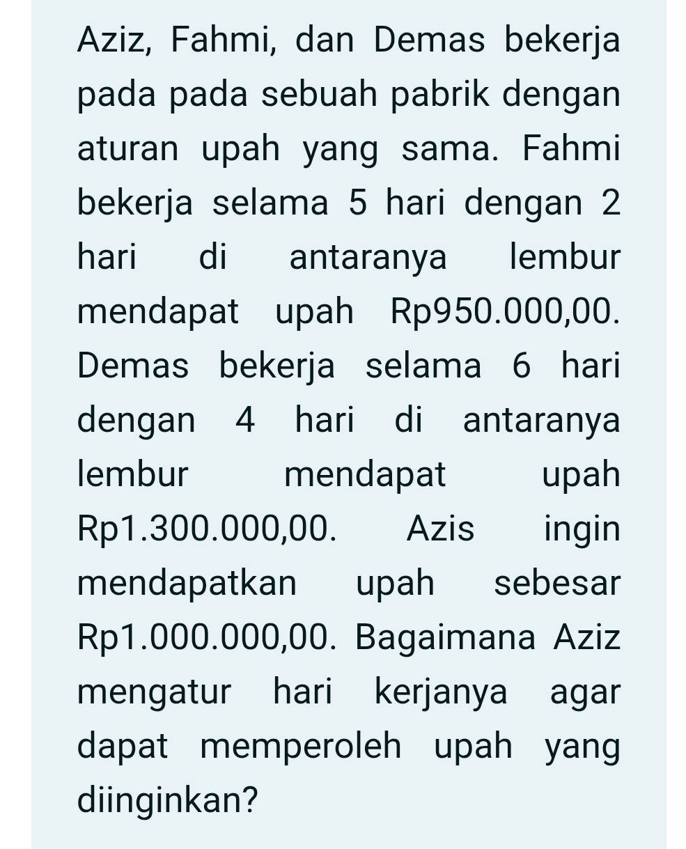 Aziz, Fahmi, dan Demas bekerja 
pada pada sebuah pabrik dengan 
aturan upah yang sama. Fahmi 
bekerja selama 5 hari dengan 2
hari di antaranya lembur 
mendapat upah Rp950.000,00. 
Demas bekerja selama 6 hari
dengan 4 hari di antaranya 
lembur mendapat upah
Rp1.300.000,00. . Azis s ingin 
mendapatkan upah sebesar
Rp1.000.000,00. Bagaimana Aziz 
mengatur hari kerjanya agar 
dapat memperoleh upah yang 
diinginkan?