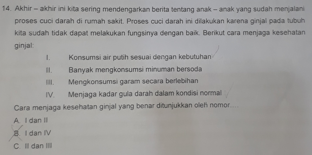 Akhir - akhir ini kita sering mendengarkan berita tentang anak - anak yang sudah menjalani
proses cuci darah di rumah sakit. Proses cuci darah ini dilakukan karena ginjal pada tubuh
kita sudah tidak dapat melakukan fungsinya dengan baik. Berikut cara menjaga kesehatan
ginjal:
I.£ Konsumsi air putih sesuai dengan kebutuhan
II. Banyak mengkonsumsi minuman bersoda
III. Mengkonsumsi garam secara berlebihan
IV. Menjaga kadar gula darah dalam kondisi normal
Cara menjaga kesehatan ginjal yang benar ditunjukkan oleh nomor....
A. I dan II
B. I dan IV
C. II dan III