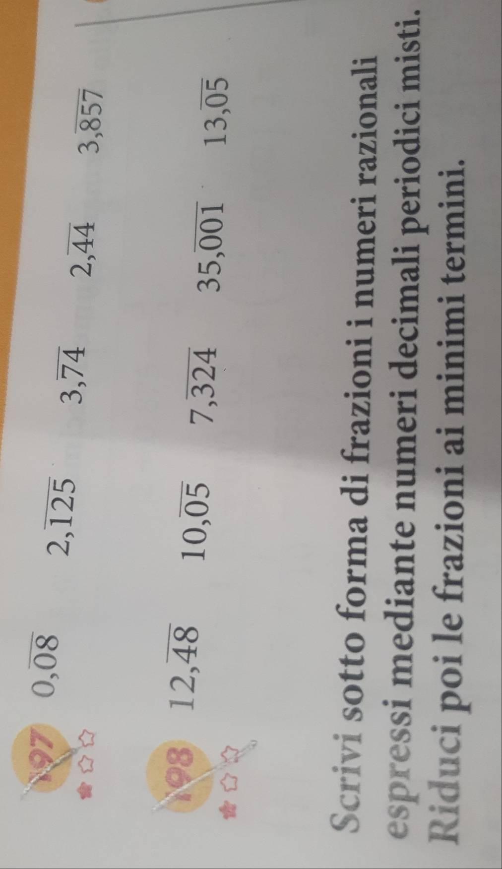 197 0, overline 08
2,overline 125
3, overline 74
2, overline 44
3, overline 857
198 12, overline 48
10, overline 05 7, overline 324 35, overline 001 13, overline 05
Scrivi sotto forma di frazioni i numeri razionali 
espressi mediante numeri decimali periodici misti. 
Riduci poi le frazioni ai minimi termini.
