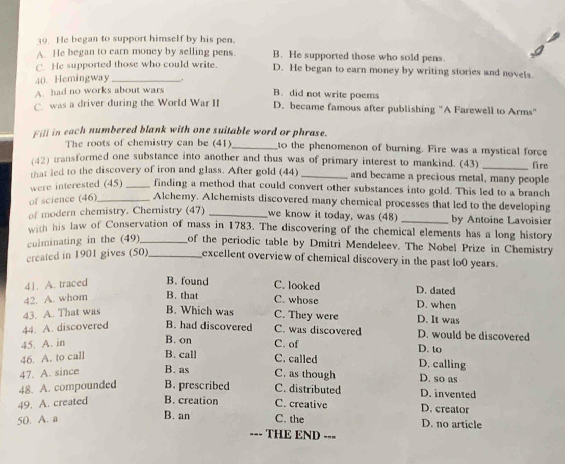 He began to support himself by his pen.
A. He began to earn money by selling pens. B. He supported those who sold pens.
C. He supported those who could write. D. He began to earn money by writing stories and novels.
40. Hemingway _.
A. had no works about wars
B. did not write poems
C. was a driver during the World War II D. became famous after publishing "A Farewell to Arms"
Fill in each numbered blank with one suitable word or phrase.
The roots of chemistry can be (41)_ to the phenomenon of burning. Fire was a mystical force
(42) transformed one substance into another and thus was of primary interest to mankind. (43)_
fire
that led to the discovery of iron and glass. After gold (44) _and became a precious metal, many people
were interested (45) _finding a method that could convert other substances into gold. This led to a branch
of science (46)_
Alchemy. Alchemists discovered many chemical processes that led to the developing
we know it today, was (48)
of modern chemistry. Chemistry (47) __by Antoine Lavoisier
with his law of Conservation of mass in 1783. The discovering of the chemical elements has a long history
culminating in the (49)_ of the periodic table by Dmitri Mendeleev. The Nobel Prize in Chemistry
created in 1901 gives (50)_
excellent overview of chemical discovery in the past lo0 years.
41. A. traced
B. found C. looked D. dated
B. that
42. A. whom C. whose D. when
43. A. That was
B. Which was C. They were D. It was
44. A. discovered B. had discovered C. was discovered D. would be discovered
B. on
45. A. in C. of D. to
46. A. to call
B. call C. called D. calling
B. as
47. A. since C. as though D. so as
48. A. compounded B. prescribed C. distributed D. invented
B. creation
49. A. created C. creative D. creator
B. an
50. A. a C. the D. no article
--- THE END ---