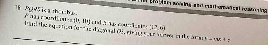 her problem solving and mathematical reasoning 
18 PQRS is a rhombus.
P has coordinates (0,10) and R has coordinates (12,6). 
Find the equation for the diagonal QS, giving your answer in the form y=mx+c