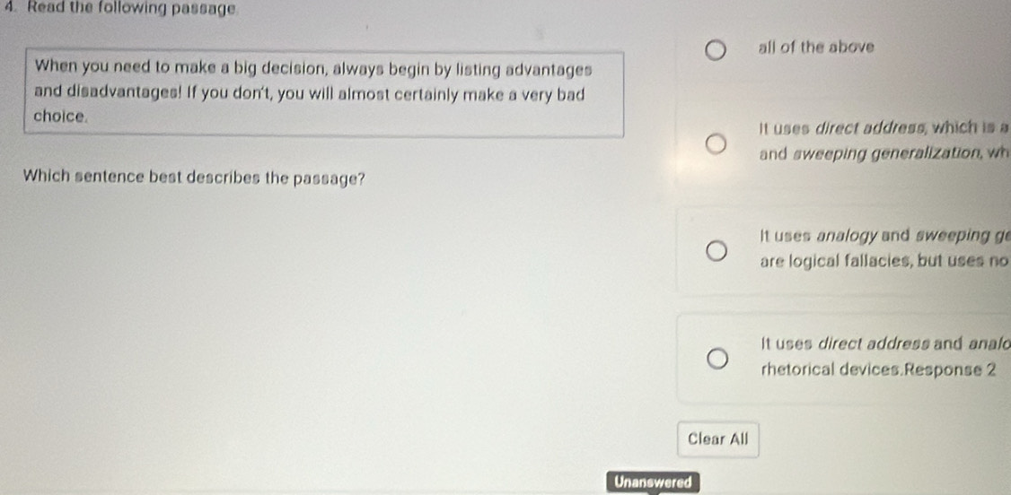 Read the following passage.
all of the above
When you need to make a big decision, always begin by listing advantages
and disadvantages! If you don't, you will almost certainly make a very bad
choice.
It uses direct address, which is a
and sweeping generalization, wh
Which sentence best describes the passage?
It uses analogy and sweeping go
are logical fallacies, but uses no
It uses direct address and anald
rhetorical devices.Response 2
Clear All
Unanswered