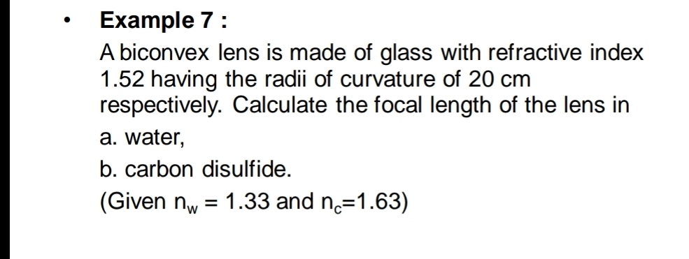 Example 7 : 
A biconvex lens is made of glass with refractive index
1.52 having the radii of curvature of 20 cm
respectively. Calculate the focal length of the lens in 
a. water, 
b. carbon disulfide. 
(Given n_w=1.33 and n_c=1.63)