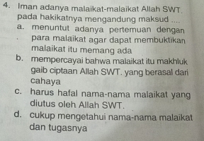 Iman adanya malaikat-malaikat Allah SWT.
pada hakikatnya mengandung maksud ....
a. menuntut adanya pertemuan dengan
para malaikat agar dapat membuktikan
malaikat itu memang ada
b. mempercayai bahwa malaikat itu makhluk
gaib ciptaan Allah SWT. yang berasal dari
cahaya
c. harus hafal nama-nama malaikat yang
diutus oleh Allah SWT.
d. cukup mengetahui nama-nama malaikat
dan tugasnya