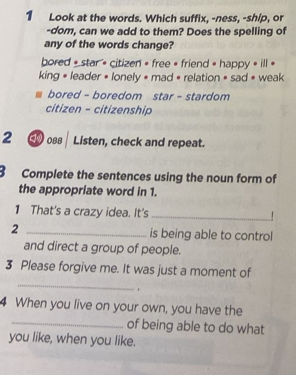 Look at the words. Which suffix, -ness, -ship, or
-dom, can we add to them? Does the spelling of
any of the words change?
bored • star • citizen • free • friend • happy • ill •
king • leader • lonely • mad • relation • sad • weak
bored - boredom star - stardom
citizen - citizenship
2 088 | Listen, check and repeat.
3 Complete the sentences using the noun form of
the appropriate word in 1.
1 That's a crazy idea. It's_
2 _is being able to control
and direct a group of people.
3 Please forgive me. It was just a moment of
_
、
4 When you live on your own, you have the
_of being able to do what
you like, when you like.