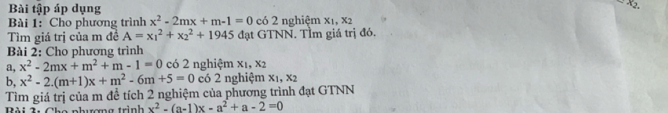 Bài tập áp dụng 
Bài 1: Cho phương trình x^2-2mx+m-1=0 có 2 nghiệm x1, x2
Tìm giá trị của m đề A=x_1^(2+x_2^2+1945 đạt GTNN. TÌm giá trị đó. 
Bài 2: Cho phương trình 
a, x^2)-2mx+m^2+m-1=0 có 2 nghiệm x1, x2
b, x^2-2.(m+1)x+m^2-6m+5=0 có 2 nghiệm x_1, x_2
Tìm giá trị của m để tích 2 nghiệm của phương trình đạt GTNN 
n e nhrơng trình x^2-(a-1)x-a^2+a-2=0