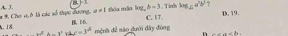 B. -3.
A. 3.
l 9. Cho a, b là các số thực dương, a!= 1 thỏa mãn log _ab=3. Tính log _sqrt(a)a^3b^2 ?
C. 17. D. 19.
A. 18. B. 16.
asqrt(5)h=3^3 và c=3^(sqrt(6)) mệnh đề nào dưới đây đúng
D. c.