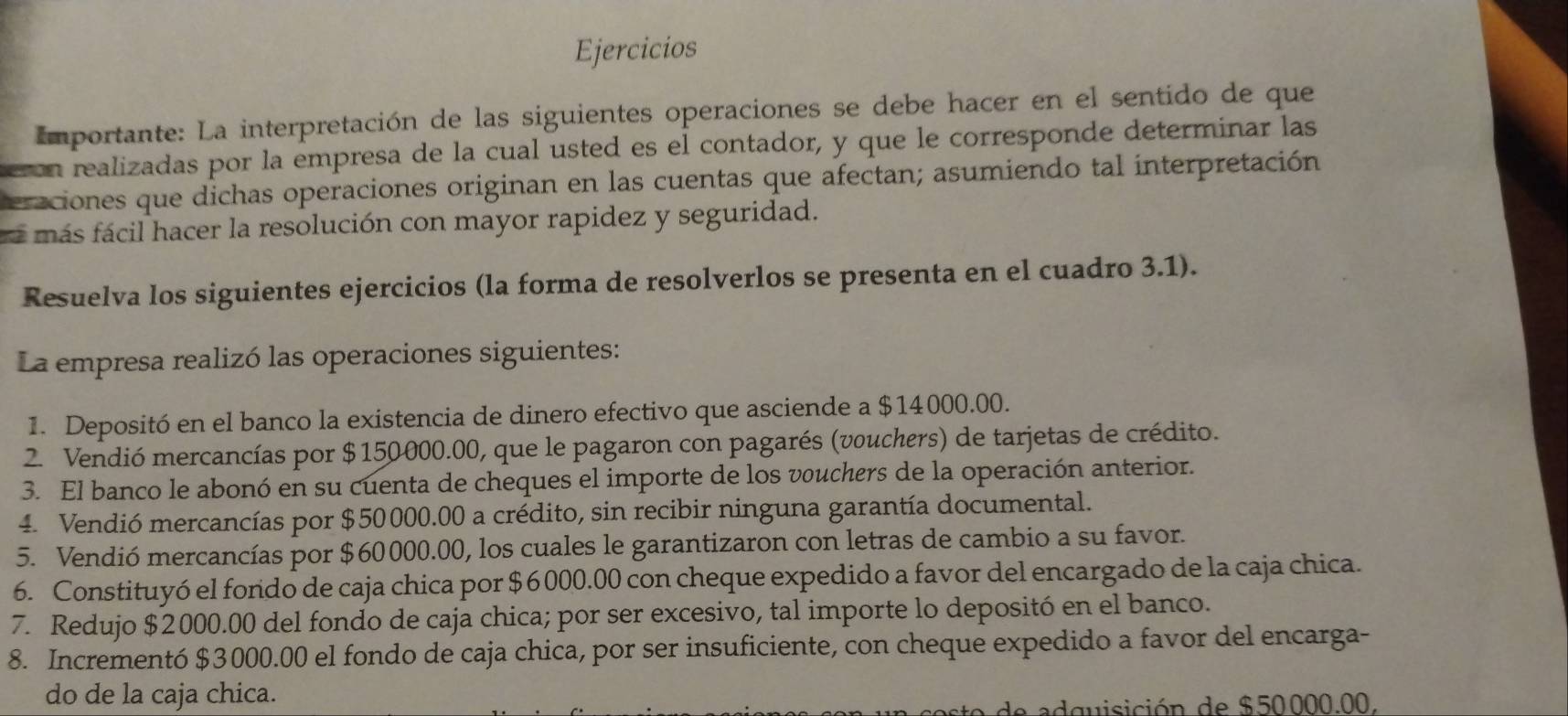 Ejercicios 
Importante: La interpretación de las siguientes operaciones se debe hacer en el sentido de que 
on realizadas por la empresa de la cual usted es el contador, y que le corresponde determinar las 
eraciones que dichas operaciones originan en las cuentas que afectan; asumiendo tal interpretación 
á más fácil hacer la resolución con mayor rapidez y seguridad. 
Resuelva los siguientes ejercicios (la forma de resolverlos se presenta en el cuadro 3.1). 
La empresa realizó las operaciones siguientes: 
1. Depositó en el banco la existencia de dinero efectivo que asciende a $14000.00. 
2. Vendió mercancías por $150000.00, que le pagaron con pagarés (vouchers) de tarjetas de crédito. 
3. El banco le abonó en su cuenta de cheques el importe de los vouchers de la operación anterior. 
4. Vendió mercancías por $50000.00 a crédito, sin recibir ninguna garantía documental. 
5. Vendió mercancías por $60000.00, los cuales le garantizaron con letras de cambio a su favor. 
6. Constituyó el fondo de caja chica por $6000.00 con cheque expedido a favor del encargado de la caja chica. 
7. Redujo $2000.00 del fondo de caja chica; por ser excesivo, tal importe lo depositó en el banco. 
8. Incrementó $3000.00 el fondo de caja chica, por ser insuficiente, con cheque expedido a favor del encarga- 
do de la caja chica. 
a e a d quisición de $50000.00.