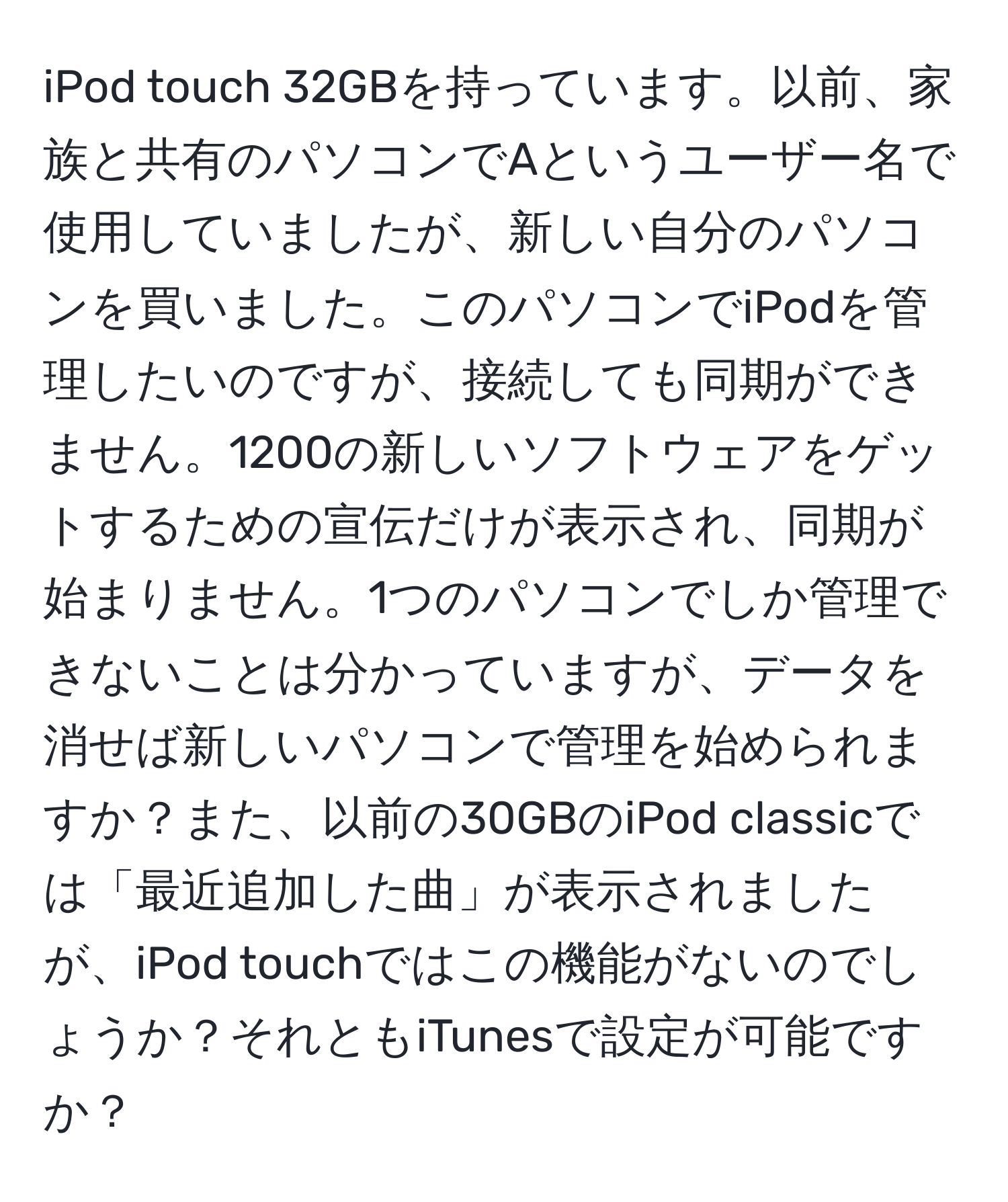 iPod touch 32GBを持っています。以前、家族と共有のパソコンでAというユーザー名で使用していましたが、新しい自分のパソコンを買いました。このパソコンでiPodを管理したいのですが、接続しても同期ができません。1200の新しいソフトウェアをゲットするための宣伝だけが表示され、同期が始まりません。1つのパソコンでしか管理できないことは分かっていますが、データを消せば新しいパソコンで管理を始められますか？また、以前の30GBのiPod classicでは「最近追加した曲」が表示されましたが、iPod touchではこの機能がないのでしょうか？それともiTunesで設定が可能ですか？