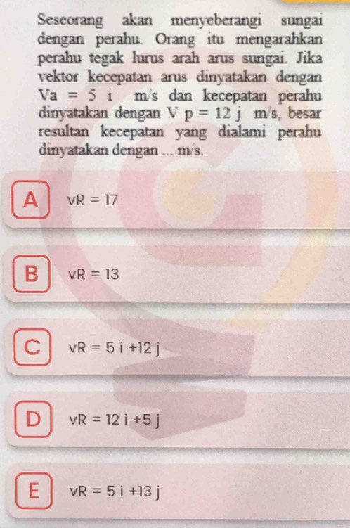 Seseorang akan menyeberangi sungai
dengan perahu. Orang itu mengarahkan
perahu tegak lurus arah arus sungai. Jika
vektor kecepatan arus dinyatakan dengan
Va=5i m/s dan kecepatan perahu
dinyatakan dengan Vp=12jm/s , besar
resultan kecepatan yang dialami perahu
dinyatakan dengan ... m/s.
A vR=17
B vR=13
C vR=5i+12j
D vR=12i+5j
E vR=5i+13j