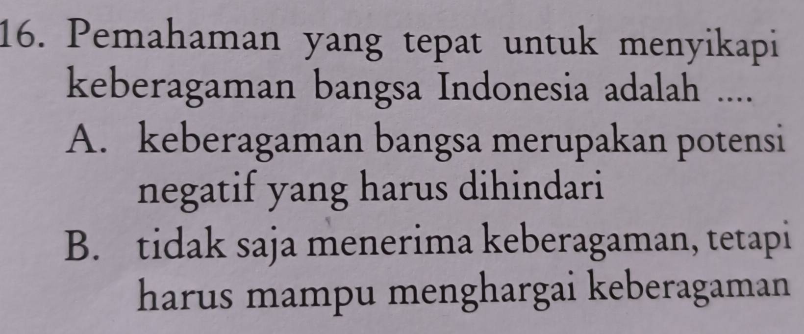 Pemahaman yang tepat untuk menyikapi
keberagaman bangsa Indonesia adalah ....
A. keberagaman bangsa merupakan potensi
negatif yang harus dihindari
B. tidak saja menerima keberagaman, tetapi
harus mampu menghargai keberagaman