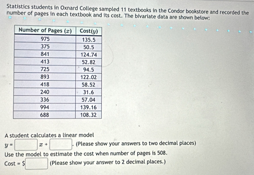 Statistics students in Oxnard College sampled 11 textbooks in the Condor bookstore and recorded the 
number of pages in each textbook and its cost. The bivariate data are shown below: 
A student calculates a linear model
y=□ x+□. (Please show your answers to two decimal places) 
Use the model to estimate the cost when number of pages is 508.
Cost=$□ (Please show your answer to 2 decimal places.)