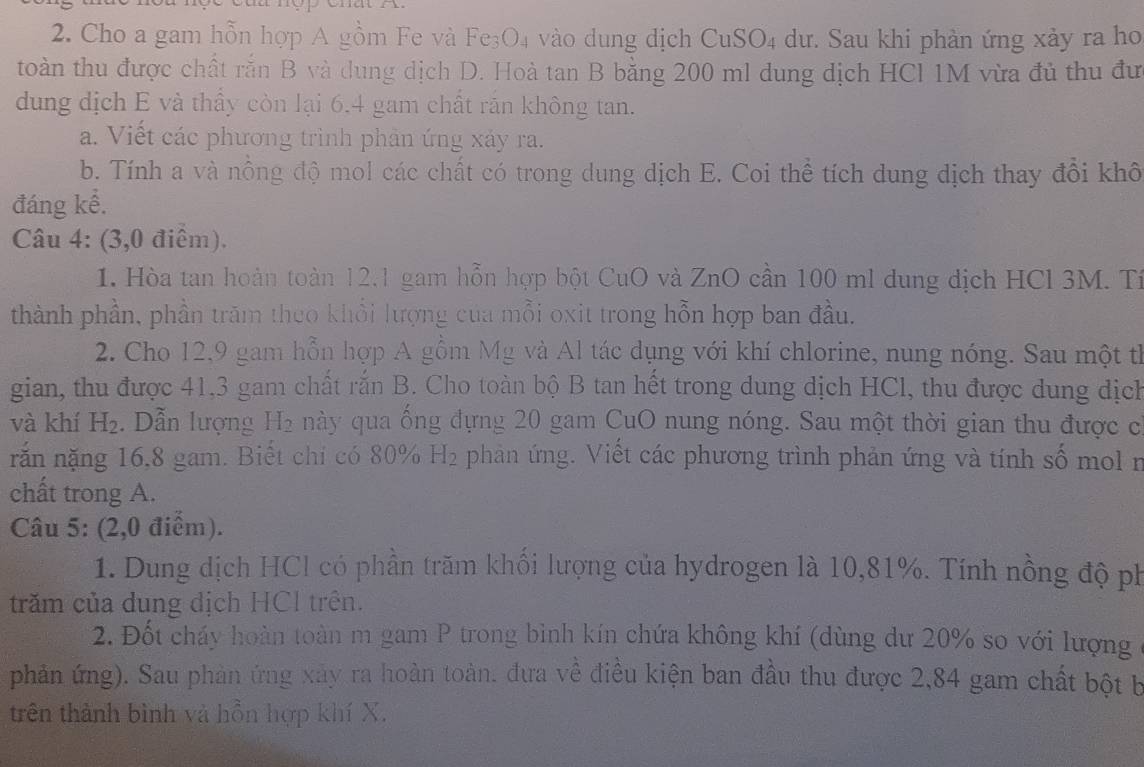 Cho a gam hỗn hợp A gồm Fe và Fe₃O₄ vào dung dịch CuSO₄ dư. Sau khi phản ứng xảy ra ho
toàn thu được chất rắn B và dung dịch D. Hoà tan B bằng 200 ml dung dịch HCI 1M vừa đủ thu đư
dung dịch E và thầy còn lại 6.4 gam chất răn không tan.
a. Viết các phương trình phản ứng xảy ra.
b. Tính a và nồng độ mol các chất có trong dung dịch E. Coi thể tích dung dịch thay đổi khô
đáng kể.
Câu 4: (3,0 điểm).
1. Hòa tan hoàn toàn 12,1 gam hỗn hợp bột CuO và ZnO cần 100 ml dung dịch HCl 3M. Tí
thành phần, phần trăm theo khổi lượng của mỗi oxit trong hỗn hợp ban đầu.
2. Cho 12,9 gam hỗn hợp A gồm Mg và Al tác dụng với khí chlorine, nung nóng. Sau một th
gian, thu được 41,3 gam chất rắn B. Cho toàn bộ B tan hết trong dung dịch HCl, thu được dung dịch
và khí H_2.  Dẫn lượng H_2 này qua ống đựng 20 gam CuO nung nóng. Sau một thời gian thu được c
rắn nặng 16,8 gam. Biết chi có 80% H_2 phản ứng. Viết các phương trình phản ứng và tính số mol n
chất trong A.
Câu 5: (2,0 điểm).
1. Dung dịch HCl có phần trăm khối lượng của hydrogen là 10,81%. Tính nồng độ ph
trăm của dung địch HCl trên.
2. Đốt cháy hoàn toàn m gam P trong bình kín chứa không khí (dùng dư 20% so với lượng
phản ứng). Sau phản ứng xây ra hoàn toàn. đưa về điều kiện ban đầu thu được 2,84 gam chất bột b
trên thành bình và hồn hợp khí X.