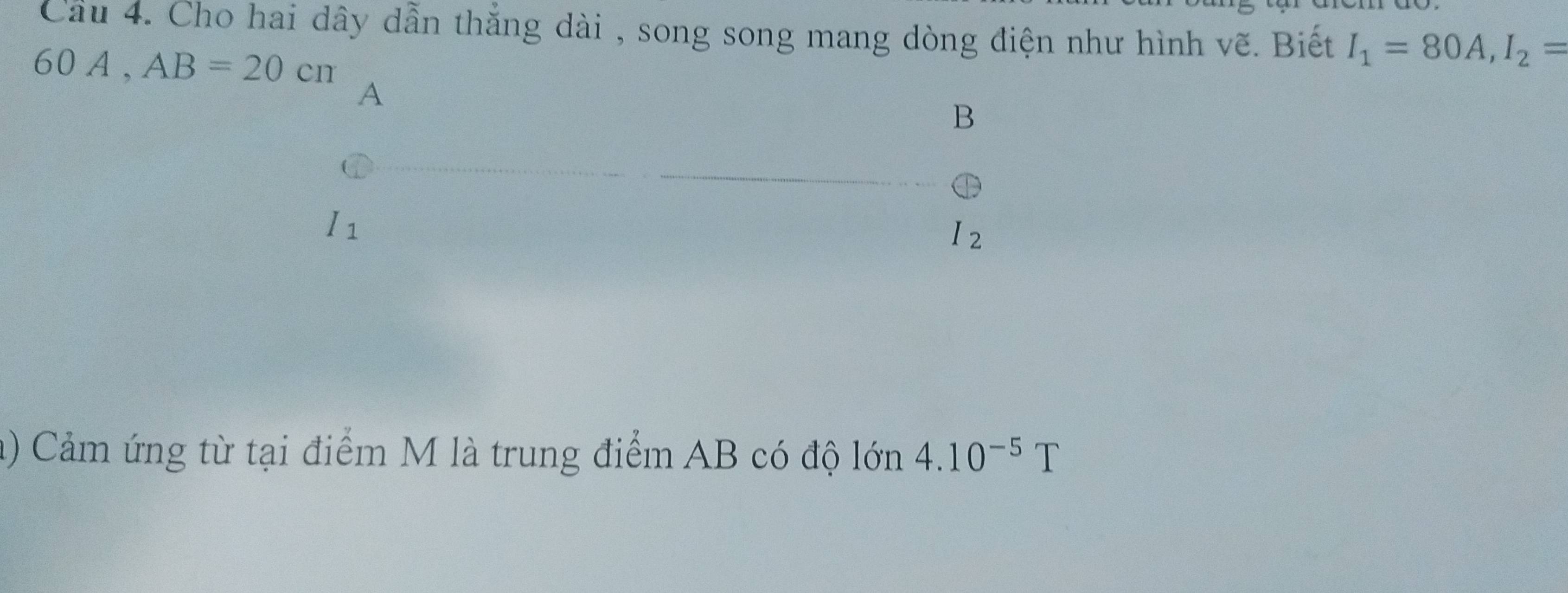 Cầu 4. Cho hai dây dẫn thắng dài , song song mang dòng điện như hình vẽ. Biết I_1=80A, I_2=
60A. AB=20cm
A 
B
I_1
I_2
a) Cảm ứng từ tại điểm M là trung điểm AB có độ lớn 4.10^(-5)T