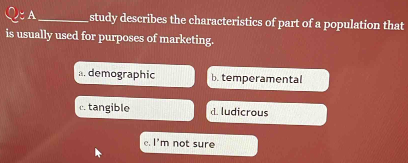 ζA_ study describes the characteristics of part of a population that
is usually used for purposes of marketing.
a. demographic b. temperamental
c. tangible d. ludicrous
e. l'm not sure