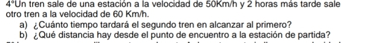 4° Un tren sale de una estación a la velocidad de 50Km/h y 2 horas más tarde sale 
otro tren a la velocidad de 60 Km/h. 
a) ¿Cuánto tiempo tardará el segundo tren en alcanzar al primero? 
b) ¿Qué distancia hay desde el punto de encuentro a la estación de partida?