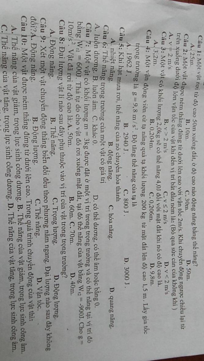 Một vật rơi từ độ cao 50m xuống đất, ở độ cao nào động năng bằng thế năng?
A. 25m. B. 10m.
C. 30m. D. 50m.
Câu 2: Một vật được ném thẳng đứng từ dưới lên cao với vận tốc 2m/s. Khi chuyển động ngược chiều lại từ
trên xuống dưới độ lớn vận tốc của vật khi đến vị trí bắt đầu ném là: (Bỏ qua sức cản của không khí )
A. v=2m/s
B. v>2m/s C. v≤ 2m/s D. v<2m/s
Câu 3: Một vật có khối lượng 2,0kg sẽ có thế năng 4,0J đối với mặt đất khi nó có độ cao là.
A 3,2m
B. 0,204m. C. 0,206m. D. 9,8m.
Câu 4: Một vận động viên cử tạ nâng quả tạ khối lượng 200 kg từ mặt đất lên độ cao 1,5 m. Lấy gia tốc
trọng trường là g=9,8m/s^2. Độ tăng thế năng của tạ là
A. 1962 J , B. 2940 J . C. 800 J . D. 3000 J .
Câu 5: Khi hạt mưa rơi, thể năng của nó chuyển hóa thành
A. nhiệt năng B. động năng. C. hóa năng. D. quang năng.
Câầu 6: Thế năng trọng trường của một vật có giá trị
A. luộn dương. B. luôn âm. C. khác 0. D. có thể dương, có thể âm hoặc bằng 0.
Câu 7: Một vật có khối lượng m=3kg được đặt ở một vị trí trong trọng trường và có thế năng tại vị trí đó
bằng W_t1=600J. Thả tự do cho vật đó rơi xuống mặt đất, tại đó thể năng của vật bằng W_t2=-900J. Cho g=
10m/s^2 Vật đã rơi từ độ cao la:A. 50m. B. 60m. C. 70m D. 40m.
Câu 8: Đại lượng vật lí nào sau đây phụ thuộc vào vị trí của vật trong trọng trường?
A. Động năng. B. Thể năng. C. Trọng lượng. D. Động lượng.
Câu 9: Xét một vật chuyển động thắng biến đổi đều theo phượng nằm ngang. Đại lượng nào sau đây không
C. Thế năng.
đội?A. Động năng. B. Động lượng. D. Vận tốc.
Câu 10: Một vật được ném thắng đứng từ dưới lên cao. Trong quá trình chuyển động của vật thì:
A. Thể năng của vật giảm, trọng lực sinh công dương. B. Thế năng của vật giảm, trọng lực sinh công âm.
C. Thế năng của vật tăng, trọng lực sinh công dương. D. Thế năng của vật tăng, trọng lực sinh công âm.