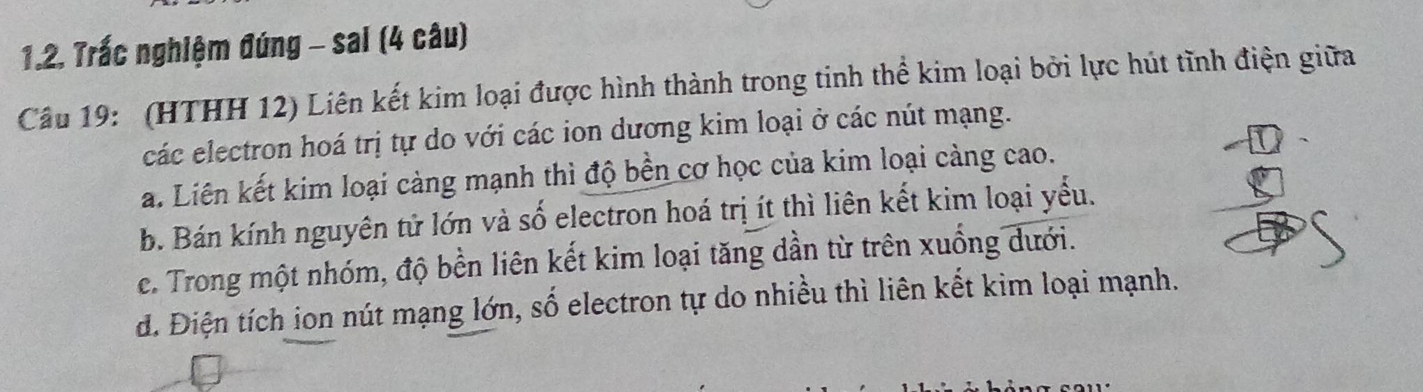 Trấc nghiệm đúng - sai (4 câu)
Câu 19: (HTHH 12) Liên kết kim loại được hình thành trong tinh thể kim loại bởi lực hút tĩnh điện giữa
các electron hoá trị tự do với các ion dương kim loại ở các nút mạng.
a. Liên kết kim loại càng mạnh thì độ bền cơ học của kim loại càng cao.
b. Bán kính nguyên tử lớn và số electron hoá trị ít thì liên kết kim loại yểu.
e. Trong một nhóm, độ bền liên kết kim loại tăng dần từ trên xuống dưới.
d. Điện tích ion nút mạng lớn, số electron tự do nhiều thì liên kết kim loại mạnh.