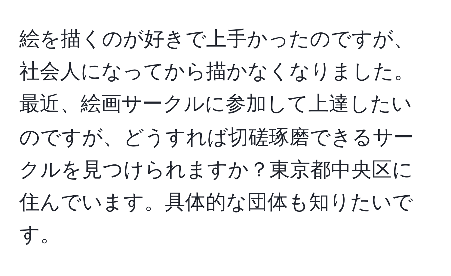 絵を描くのが好きで上手かったのですが、社会人になってから描かなくなりました。最近、絵画サークルに参加して上達したいのですが、どうすれば切磋琢磨できるサークルを見つけられますか？東京都中央区に住んでいます。具体的な団体も知りたいです。