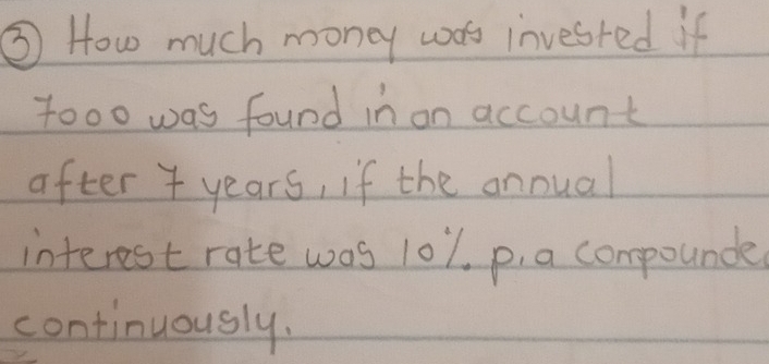 ③ How much money wos invested if 
tooo was found in on account 
after years, if the annual 
interest rate was l01, p. a compounde 
continuously.