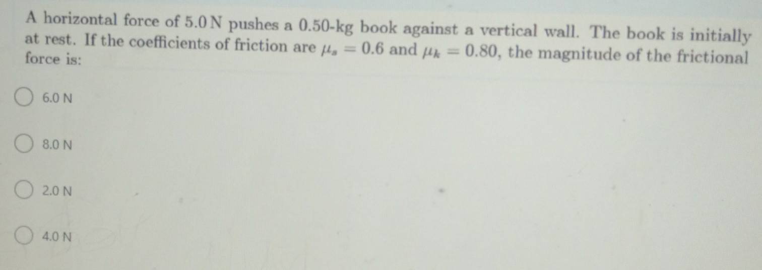 A horizontal force of 5.0 N pushes a 0.50-kg book against a vertical wall. The book is initially
at rest. If the coefficients of friction are mu _s=0.6 and mu _k=0.80 , the magnitude of the frictional
force is:
6.0 N
8.0 N
2.0 N
4.0 N