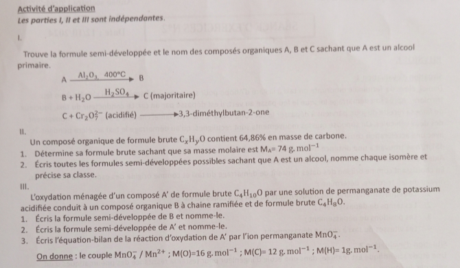 Activité d'application 
Les parties I, II et III sont indépendantes. 
1. 
Trouve la formule semi-développée et le nom des composés organiques A, B et C sachant que A est un alcool 
primaire.
A_ Al_2O_3,400°C B
B+H_2Oxrightarrow H_2SO_4 C (majoritaire)
C+Cr_2O_7^((2-) (acidifié) -3, 3 -diméthylbutan-2-one 
1. 
Un composé organique de formule brute C_x)H O contient 64,86% en masse de carbone. 
1. Détermine sa formule brute sachant que sa masse molaire est M_A=74g.mol^(-1)
2. Écris toutes les formules semi-développées possibles sachant que A est un alcool, nomme chaque isomère et 
précise sa classe. 
Ⅲ. 
L'oxydation ménagée d'un composé A' de formule brute C_4H_10O par une solution de permanganate de potassium 
acidifiée conduit à un composé organique B à chaine ramifiée et de formule brute C_4H_8O. 
1. Écris la formule semi-développée de B et nomme-le. 
2. Écris la formule semi-développée de A' et nomme-le. 
3. Écris l'équation-bilan de la réaction d'oxydation de A' par l’ion permanganate MnO_4^(-. 
On donne : le couple MnO_4^-/Mn^2+); M(O)=16g.mol^(-1); M(C)=12g.mol^(-1); M(H)=1g.mol^(-1).