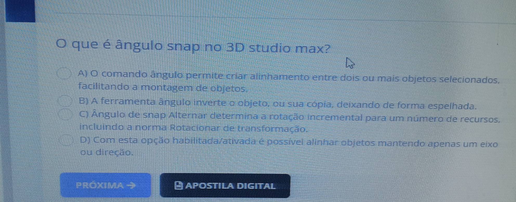 que é ângulo snap no 3D studio max?
A) O comando ângulo permite criar alinhamento entre dois ou mais objetos selecionados,
facilitando a montagem de objetos,
B) A ferramenta ângulo inverte o objeto, ou sua cópia, deixando de forma espelhada.
C) Ângulo de snap Alternar determina a rotação incremental para um número de recursos,
incluindo a norma Rotacionar de transformação.
D) Com esta opção habilitada/ativada e possível alinhar objetos mantendo apenas um eixo
ou direção.
Próxima APOSTILA DIGITAL