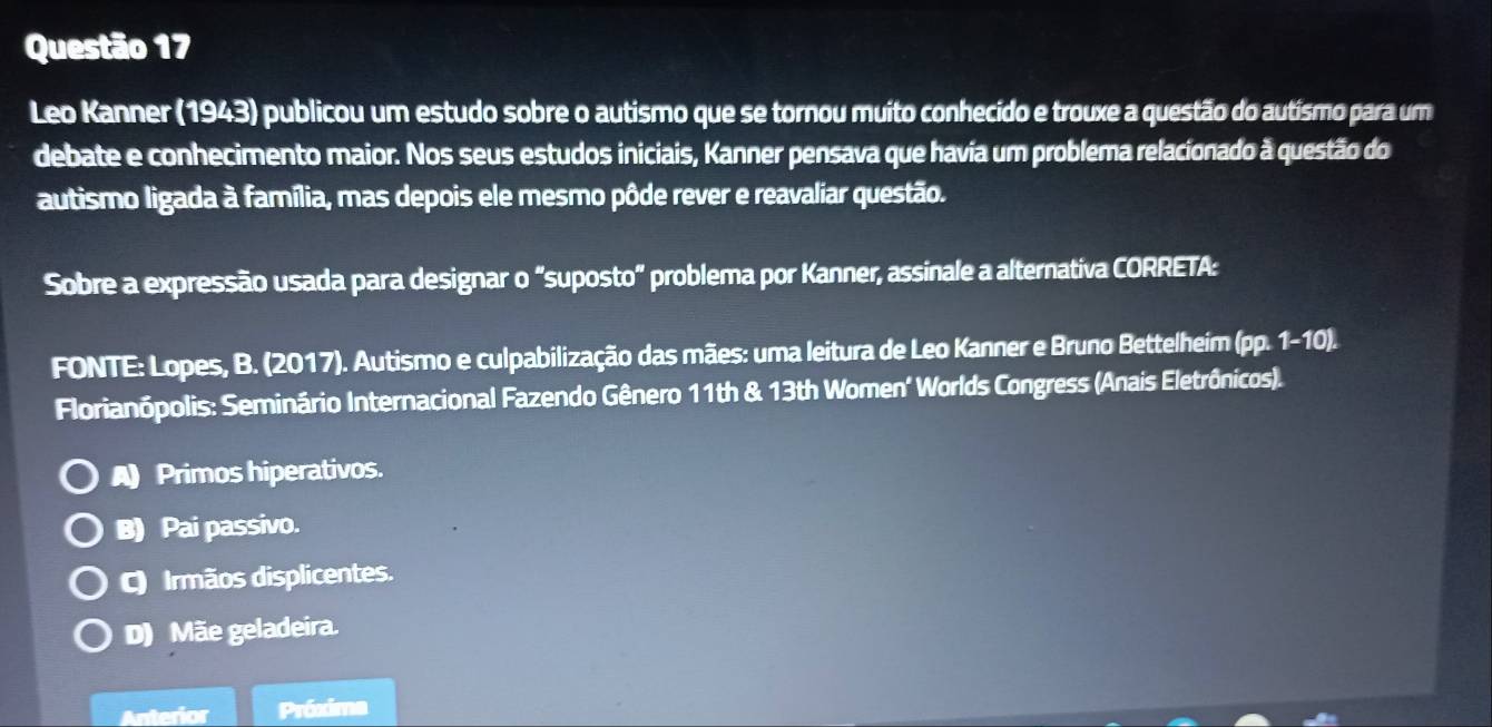 Leo Kanner (1943) publicou um estudo sobre o autismo que se tornou muito conhecido e trouxe a questão do autísmo para um
debate e conhecimento maior. Nos seus estudos iniciais, Kanner pensava que havia um problema relacionado à questão do
autismo ligada à família, mas depois ele mesmo pôde rever e reavaliar questão.
Sobre a expressão usada para designar o "suposto" problema por Kanner, assinale a alternativa CORRETA:
FONTE: Lopes, B. (2017). Autismo e culpabilização das mães: uma leitura de Leo Kanner e Bruno Bettelheim (pp. 1-10).
Florianópolis: Seminário Internacional Fazendo Gênero 11th & 13th Women' Worlds Congress (Anais Eletrônicos).
A Primos hiperativos.
B) Pai passivo.
C Irmãos displicentes.
D) Mãe geladeira.
Anterior Próxima