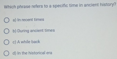 Which phrase refers to a specific time in ancient history?
a) In recent times
b) During ancient times
c) A while back
d) In the historical era