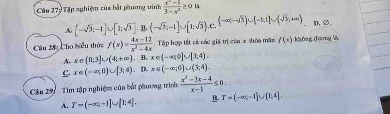 Tập nghiệm của bất phương trình  (x^2-1)/3-x^2 ≥ 0 là
A. [-sqrt(3);-1]∪ [1;sqrt(3)]. B. (-sqrt(3);-1]∪ [1;sqrt(3)). C. (-∈fty ;-sqrt(3))∪ [-1;1]∪ (sqrt(3);+∈fty ) D.∅.
Câu 28: Cho biểu thức f(x)= (4x-12)/x^2-4x . Tập hợp tất cả các giá trị của x thỏa mãn f(x) không dương là
A. x∈ (0;3]∪ (4;+∈fty ) B. x∈ (-∈fty ;0]∪ [3;4).
C. x∈ (-∈fty ;0)∪ [3;4) D. x∈ (-∈fty ;0)∪ (3;4). 
Câu 29: Tìm tập nghiệm của bất phương trình  (x^2-3x-4)/x-1 ≤ 0.
A. T=(-∈fty ;-1]∪ [1;4].
B. T=(-∈fty ;-1]∪ (1;4].